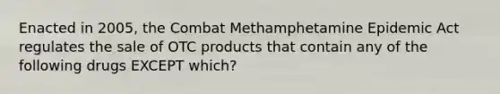 Enacted in 2005, the Combat Methamphetamine Epidemic Act regulates the sale of OTC products that contain any of the following drugs EXCEPT which?