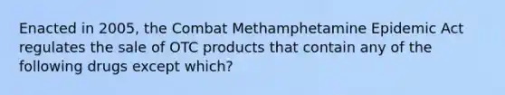 Enacted in 2005, the Combat Methamphetamine Epidemic Act regulates the sale of OTC products that contain any of the following drugs except which?