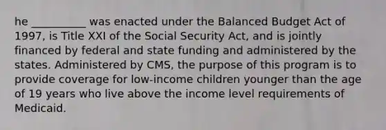 he __________ was enacted under the Balanced Budget Act of 1997, is Title XXI of the Social Security Act, and is jointly financed by federal and state funding and administered by the states. Administered by CMS, the purpose of this program is to provide coverage for low-income children younger than the age of 19 years who live above the income level requirements of Medicaid.