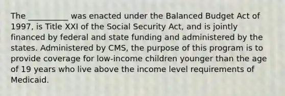 The __________ was enacted under the Balanced Budget Act of 1997, is Title XXI of the Social Security Act, and is jointly financed by federal and state funding and administered by the states. Administered by CMS, the purpose of this program is to provide coverage for low-income children younger than the age of 19 years who live above the income level requirements of Medicaid.