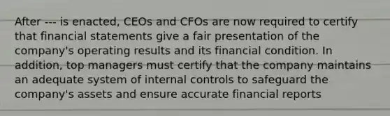 After --- is enacted, CEOs and CFOs are now required to certify that financial statements give a fair presentation of the company's operating results and its financial condition. In addition, top managers must certify that the company maintains an adequate system of internal controls to safeguard the company's assets and ensure accurate financial reports