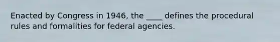 Enacted by Congress in 1946, the ____ defines the procedural rules and formalities for federal agencies.