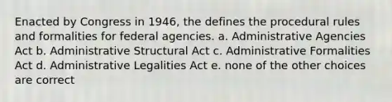 Enacted by Congress in 1946, the defines the procedural rules and formalities for federal agencies. a. Administrative Agencies Act b. Administrative Structural Act c. Administrative Formalities Act d. Administrative Legalities Act e. none of the other choices are correct