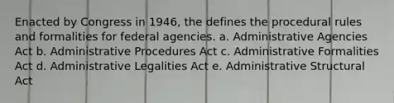 Enacted by Congress in 1946, the defines the procedural rules and formalities for federal agencies. a. Administrative Agencies Act b. Administrative Procedures Act c. Administrative Formalities Act d. Administrative Legalities Act e. Administrative Structural Act