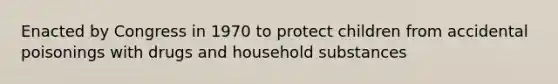 Enacted by Congress in 1970 to protect children from accidental poisonings with drugs and household substances