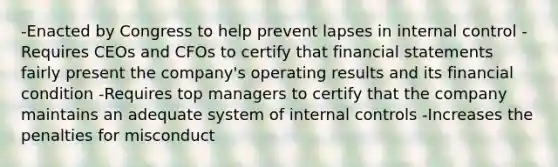 -Enacted by Congress to help prevent lapses in internal control -Requires CEOs and CFOs to certify that financial statements fairly present the company's operating results and its financial condition -Requires top managers to certify that the company maintains an adequate system of internal controls -Increases the penalties for misconduct