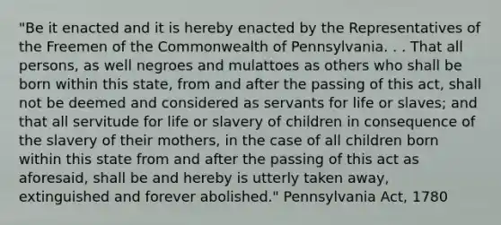 "Be it enacted and it is hereby enacted by the Representatives of the Freemen of the Commonwealth of Pennsylvania. . . That all persons, as well negroes and mulattoes as others who shall be born within this state, from and after the passing of this act, shall not be deemed and considered as servants for life or slaves; and that all servitude for life or slavery of children in consequence of the slavery of their mothers, in the case of all children born within this state from and after the passing of this act as aforesaid, shall be and hereby is utterly taken away, extinguished and forever abolished." Pennsylvania Act, 1780