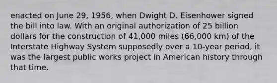 enacted on June 29, 1956, when Dwight D. Eisenhower signed the bill into law. With an original authorization of 25 billion dollars for the construction of 41,000 miles (66,000 km) of the Interstate Highway System supposedly over a 10-year period, it was the largest public works project in American history through that time.