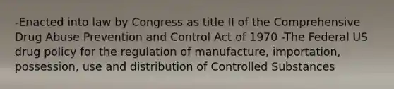 -Enacted into law by Congress as title II of the Comprehensive Drug Abuse Prevention and Control Act of 1970 -The Federal US drug policy for the regulation of manufacture, importation, possession, use and distribution of Controlled Substances