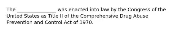 The ________________ was enacted into law by the Congress of the United States as Title II of the Comprehensive Drug Abuse Prevention and Control Act of 1970.