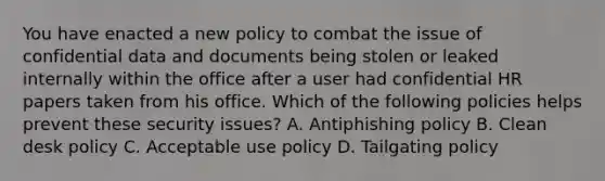 You have enacted a new policy to combat the issue of confidential data and documents being stolen or leaked internally within the office after a user had confidential HR papers taken from his office. Which of the following policies helps prevent these security issues? A. Antiphishing policy B. Clean desk policy C. Acceptable use policy D. Tailgating policy