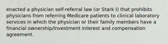 enacted a physician self-referral law (or Stark I) that prohibits physicians from referring Medicare patients to clinical laboratory services in which the physician or their family members have a financial ownership/investment interest and compensation agreement.