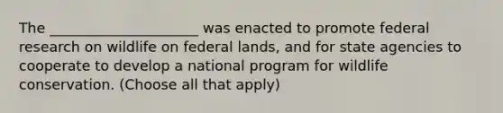 The _____________________ was enacted to promote federal research on wildlife on federal lands, and for state agencies to cooperate to develop a national program for wildlife conservation. (Choose all that apply)