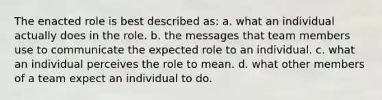 The enacted role is best described as: a. what an individual actually does in the role. b. the messages that team members use to communicate the expected role to an individual. c. what an individual perceives the role to mean. d. what other members of a team expect an individual to do.