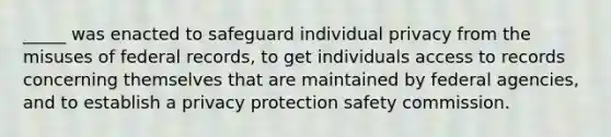 _____ was enacted to safeguard individual privacy from the misuses of federal records, to get individuals access to records concerning themselves that are maintained by federal agencies, and to establish a privacy protection safety commission.