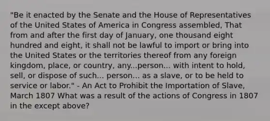 "Be it enacted by the Senate and the House of Representatives of the United States of America in Congress assembled, That from and after the first day of January, one thousand eight hundred and eight, it shall not be lawful to import or bring into the United States or the territories thereof from any foreign kingdom, place, or country, any...person... with intent to hold, sell, or dispose of such... person... as a slave, or to be held to service or labor." - An Act to Prohibit the Importation of Slave, March 1807 What was a result of the actions of Congress in 1807 in the except above?