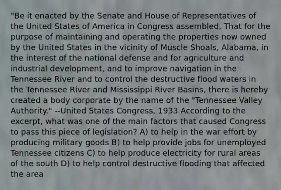 "Be it enacted by the Senate and House of Representatives of the United States of America in Congress assembled, That for the purpose of maintaining and operating the properties now owned by the United States in the vicinity of Muscle Shoals, Alabama, in the interest of the national defense and for agriculture and industrial development, and to improve navigation in the Tennessee River and to control the destructive flood waters in the Tennessee River and Mississippi River Basins, there is hereby created a body corporate by the name of the "Tennessee Valley Authority." --United States Congress, 1933 According to the excerpt, what was one of the main factors that caused Congress to pass this piece of legislation? A) to help in the war effort by producing military goods B) to help provide jobs for unemployed Tennessee citizens C) to help produce electricity for rural areas of the south D) to help control destructive flooding that affected the area