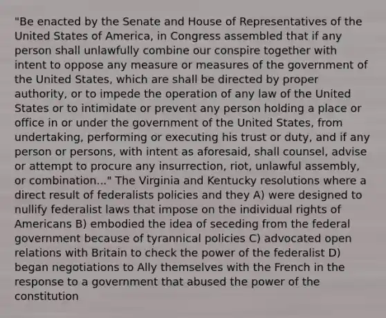 "Be enacted by the Senate and House of Representatives of the United States of America, in Congress assembled that if any person shall unlawfully combine our conspire together with intent to oppose any measure or measures of the government of the United States, which are shall be directed by proper authority, or to impede the operation of any law of the United States or to intimidate or prevent any person holding a place or office in or under the government of the United States, from undertaking, performing or executing his trust or duty, and if any person or persons, with intent as aforesaid, shall counsel, advise or attempt to procure any insurrection, riot, unlawful assembly, or combination..." The Virginia and Kentucky resolutions where a direct result of federalists policies and they A) were designed to nullify federalist laws that impose on the individual rights of Americans B) embodied the idea of seceding from the federal government because of tyrannical policies C) advocated open relations with Britain to check the power of the federalist D) began negotiations to Ally themselves with the French in the response to a government that abused the power of the constitution