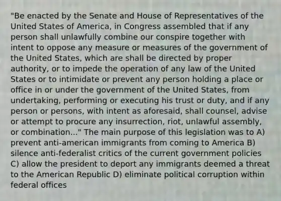 "Be enacted by the Senate and House of Representatives of the United States of America, in Congress assembled that if any person shall unlawfully combine our conspire together with intent to oppose any measure or measures of the government of the United States, which are shall be directed by proper authority, or to impede the operation of any law of the United States or to intimidate or prevent any person holding a place or office in or under the government of the United States, from undertaking, performing or executing his trust or duty, and if any person or persons, with intent as aforesaid, shall counsel, advise or attempt to procure any insurrection, riot, unlawful assembly, or combination..." The main purpose of this legislation was to A) prevent anti-american immigrants from coming to America B) silence anti-federalist critics of the current government policies C) allow the president to deport any immigrants deemed a threat to the American Republic D) eliminate political corruption within federal offices