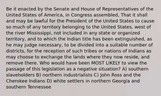 Be it enacted by the Senate and House of Representatives of the United States of America, in Congress assembled, That it shall and may be lawful for the President of the United States to cause so much of any territory belonging to the United States, west of the river Mississippi, not included in any state or organized territory, and to which the Indian title has been extinguished, as he may judge necessary, to be divided into a suitable number of districts, for the reception of such tribes or nations of Indians as may choose to exchange the lands where they now reside, and remove there. Who would have been MOST LIKELY to view the passage of this legislation as a negative situation? A) southern slaveholders B) northern industrialists C) John Ross and the Cherokee Indians D) white settlers in northern Georgia and southern Tennessee