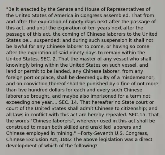 "Be it enacted by the Senate and House of Representatives of the United States of America in Congress assembled, That from and after the expiration of ninety days next after the passage of this act, and until the expiration of ten years next after the passage of this act, the coming of Chinese laborers to the United States be... suspended; and during such suspension it shall not be lawful for any Chinese laborer to come, or having so come after the expiration of said ninety days to remain within the United States. SEC. 2. That the master of any vessel who shall knowingly bring within the United States on such vessel, and land or permit to be landed, any Chinese laborer, from any foreign port or place, shall be deemed guilty of a misdemeanor, and on conviction thereof shall be punished by a fine of not more than five hundred dollars for each and every such Chinese laborer so brought, and maybe also imprisoned for a term not exceeding one year.... SEC. 14. That hereafter no State court or court of the United States shall admit Chinese to citizenship; and all laws in conflict with this act are hereby repealed. SEC.15. That the words "Chinese laborers", wherever used in this act shall be construed to mean both skilled and unskilled laborers and Chinese employed in mining." --Forty-Seventh U.S. Congress, Chinese Exclusion Act, 1882 The above legislation was a direct development of which of the following?