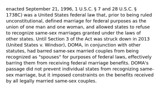 enacted September 21, 1996, 1 U.S.C. § 7 and 28 U.S.C. § 1738C) was a United States federal law that, prior to being ruled unconstitutional, defined marriage for federal purposes as the union of one man and one woman, and allowed states to refuse to recognize same-sex marriages granted under the laws of other states. Until Section 3 of the Act was struck down in 2013 (United States v. Windsor), DOMA, in conjunction with other statutes, had barred same-sex married couples from being recognized as "spouses" for purposes of federal laws, effectively barring them from receiving federal marriage benefits. DOMA's passage did not prevent individual states from recognizing same-sex marriage, but it imposed constraints on the benefits received by all legally married same-sex couples.