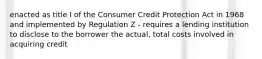 enacted as title I of the Consumer Credit Protection Act in 1968 and implemented by Regulation Z - requires a lending institution to disclose to the borrower the actual, total costs involved in acquiring credit