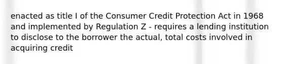 enacted as title I of the Consumer Credit Protection Act in 1968 and implemented by Regulation Z - requires a lending institution to disclose to the borrower the actual, total costs involved in acquiring credit