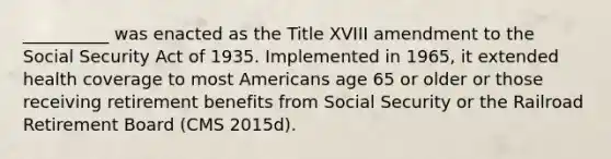 __________ was enacted as the Title XVIII amendment to the Social Security Act of 1935. Implemented in 1965, it extended health coverage to most Americans age 65 or older or those receiving retirement benefits from Social Security or the Railroad Retirement Board (CMS 2015d).