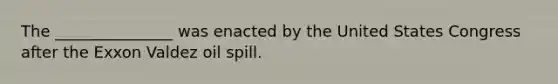 The _______________ was enacted by the United States Congress after the Exxon Valdez oil spill.