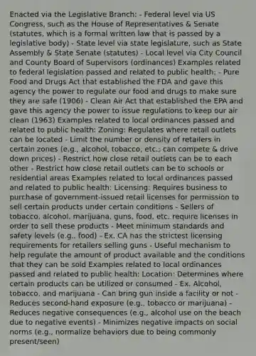 Enacted via the Legislative Branch: - Federal level via US Congress, such as the House of Representatives & Senate (statutes, which is a formal written law that is passed by a legislative body) - State level via state legislature, such as State Assembly & State Senate (statutes) - Local level via City Council and County Board of Supervisors (ordinances) Examples related to federal legislation passed and related to public health: - Pure Food and Drugs Act that established the FDA and gave this agency the power to regulate our food and drugs to make sure they are safe (1906) - Clean Air Act that established the EPA and gave this agency the power to issue regulations to keep our air clean (1963) Examples related to local ordinances passed and related to public health: Zoning: Regulates where retail outlets can be located - Limit the number or density of retailers in certain zones (e.g., alcohol, tobacco, etc.; can compete & drive down prices) - Restrict how close retail outlets can be to each other - Restrict how close retail outlets can be to schools or residential areas Examples related to local ordinances passed and related to public health: Licensing: Requires business to purchase of government-issued retail licenses for permission to sell certain products under certain conditions - Sellers of tobacco, alcohol, marijuana, guns, food, etc. require licenses in order to sell these products - Meet minimum standards and safety levels (e.g., food) - Ex. CA has the strictest licensing requirements for retailers selling guns - Useful mechanism to help regulate the amount of product available and the conditions that they can be sold Examples related to local ordinances passed and related to public health: Location: Determines where certain products can be utilized or consumed - Ex. Alcohol, tobacco, and marijuana - Can bring gun inside a facility or not - Reduces second-hand exposure (e.g., tobacco or marijuana) - Reduces negative consequences (e.g., alcohol use on the beach due to negative events) - Minimizes negative impacts on social norms (e.g., normalize behaviors due to being commonly present/seen)