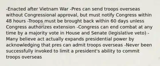 -Enacted after Vietnam War -Pres can send troops overseas without Congressional approval, but must notify Congress within 48 hours -Troops must be brought back within 60 days unless Congress authorizes extension -Congress can end combat at any time by a majority vote in House and Senate (legislative veto) -Many believe act actually expands presidential power by acknowledging that pres can admit troops overseas -Never been successfully invoked to limit a president's ability to commit troops overseas