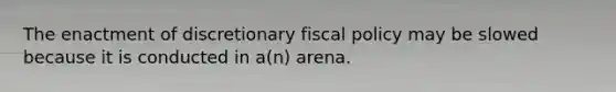 The enactment of discretionary fiscal policy may be slowed because it is conducted in a(n) arena.