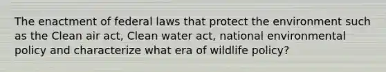 The enactment of federal laws that protect the environment such as the Clean air act, Clean water act, national environmental policy and characterize what era of wildlife policy?