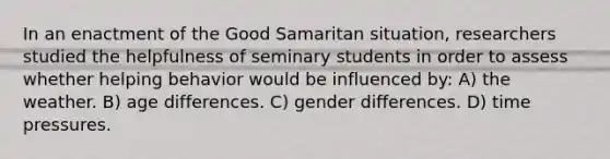 In an enactment of the Good Samaritan situation, researchers studied the helpfulness of seminary students in order to assess whether helping behavior would be influenced by: A) the weather. B) age differences. C) gender differences. D) time pressures.