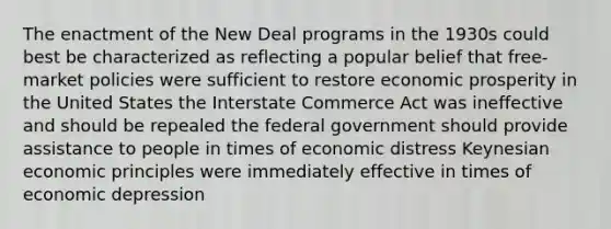 The enactment of the New Deal programs in the 1930s could best be characterized as reflecting a popular belief that free-market policies were sufficient to restore economic prosperity in the United States the Interstate Commerce Act was ineffective and should be repealed the federal government should provide assistance to people in times of economic distress Keynesian economic principles were immediately effective in times of economic depression