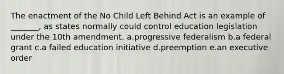 The enactment of the No Child Left Behind Act is an example of _______, as states normally could control education legislation under the 10th amendment. a.progressive federalism b.a federal grant c.a failed education initiative d.preemption e.an executive order