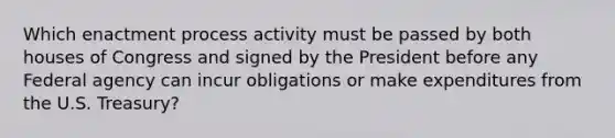 Which enactment process activity must be passed by both houses of Congress and signed by the President before any Federal agency can incur obligations or make expenditures from the U.S. Treasury?