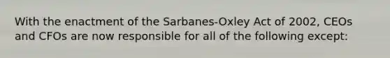 With the enactment of the Sarbanes-Oxley Act of 2002, CEOs and CFOs are now responsible for all of the following except: