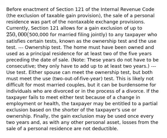 Before enactment of Section 121 of the Internal Revenue Code (the exclusion of taxable gain provision), the sale of a personal residence was part of the nontaxable exchange provisions. Currently, Section 121 allows for a gain exclusion of up to 250,000 (500,000 for married filing jointly) to any taxpayer who satisfies certain tests, known as the ownership test and the use test. --- Ownership test. The home must have been owned and used as a principal residence for at least two of the five years preceding the date of sale. (Note: These years do not have to be consecutive; they only have to add up to at least two years.) --- Use test. Either spouse can meet the ownership test, but both must meet the use (two-out-of-five-year) test. This is likely not difficult for most married couples, but it can be burdensome for individuals who are divorced or in the process of a divorce. If the taxpayer fails to meet either test because of a change in employment or health, the taxpayer may be entitled to a partial exclusion based on the shorter of the taxpayer's use or ownership. Finally, the gain exclusion may be used once every two years and, as with any other personal asset, losses from the sale of a personal residence are not deductible.