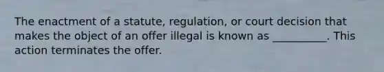 The enactment of a statute, regulation, or court decision that makes the object of an offer illegal is known as __________. This action terminates the offer.