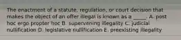 The enactment of a​ statute, regulation, or court decision that makes the object of an offer illegal is known as a​ _____. A. post hoc ergo propter hoc B. supervening illegality C. judicial nullification D. legislative nullification E. preexisting illegality