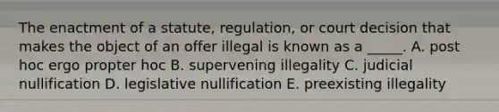 The enactment of a​ statute, regulation, or court decision that makes the object of an offer illegal is known as a​ _____. A. post hoc ergo propter hoc B. supervening illegality C. judicial nullification D. legislative nullification E. preexisting illegality