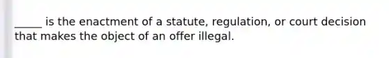 _____ is the enactment of a statute, regulation, or court decision that makes the object of an offer illegal.