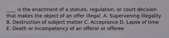 ____ is the enactment of a​ statute, regulation, or court decision that makes the object of an offer illegal. A. Supervening illegality B. Destruction of subject matter C. Acceptance D. Lapse of time E. Death or incompetency of an offeror or offeree