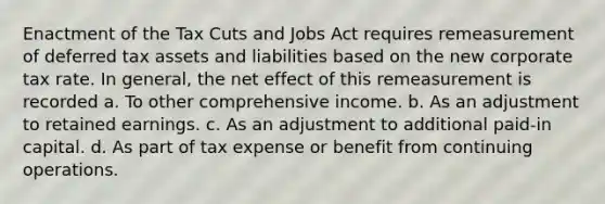 Enactment of the Tax Cuts and Jobs Act requires remeasurement of deferred tax assets and liabilities based on the new corporate tax rate. In general, the net effect of this remeasurement is recorded a. To other comprehensive income. b. As an adjustment to retained earnings. c. As an adjustment to additional paid-in capital. d. As part of tax expense or benefit from continuing operations.