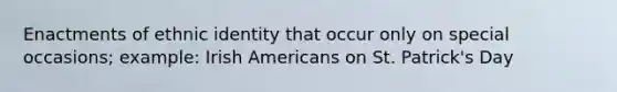 Enactments of ethnic identity that occur only on special occasions; example: Irish Americans on St. Patrick's Day