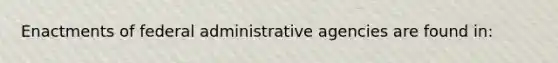 Enactments of federal administrative agencies are found in: