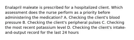 Enalapril maleate is prescribed for a hospitalized client. Which assessment does the nurse perform as a priority before administering the medication? A. Checking the client's blood pressure B. Checking the client's peripheral pulses C. Checking the most recent potassium level D. Checking the client's intake-and-output record for the last 24 hours