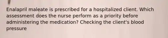 Enalapril maleate is prescribed for a hospitalized client. Which assessment does the nurse perform as a priority before administering the medication? Checking the client's blood pressure